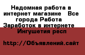 Надомная работа в интернет магазине - Все города Работа » Заработок в интернете   . Ингушетия респ.